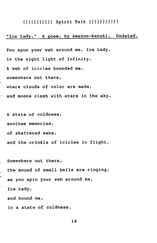 COCCCCOCU spirit Talk )))))))))))  “Ice Lady." A poem, by Amazon-Kabuki. Undated.  You spun your web around me, Ice Lady, in the night light of Infinity.  A web of icicles bounded me, somewhere out there,  where clouds of color are made,  and moons clash with stars in the sky.  A state of coldness, soothes memories, of shattered webs,  and the crinkle of icicles in flight.  Somewhere out there,  the sound of small bells are ringing, as you spin your web around me,  Ice Lady,  and bound me,  in a state of coldness.  14 